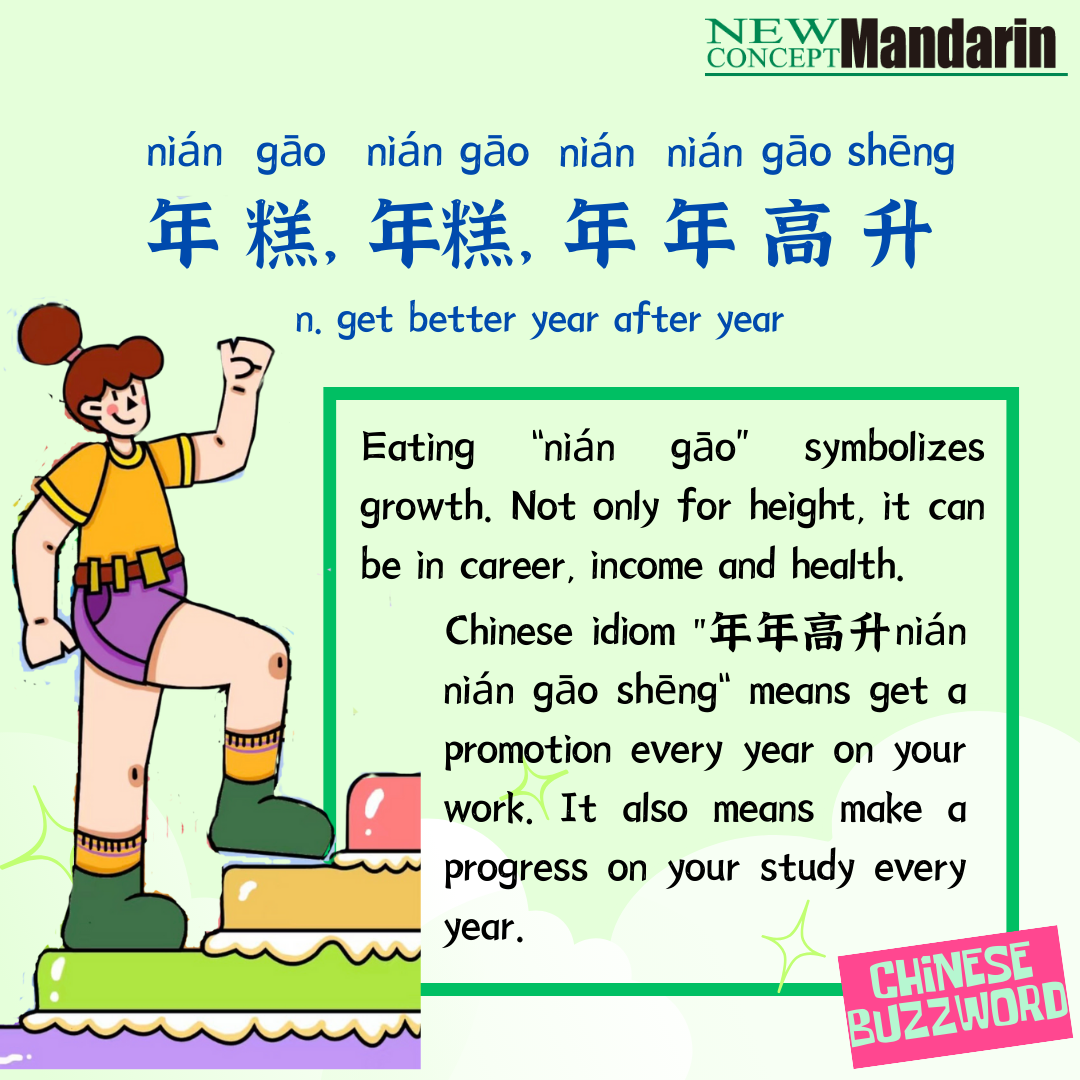 年糕，年糕，年年高升; get better year after year 年糕 nián gāo sounds the same as 年高, means getting higher year on year. That’s why in Chinese New Year children should eat more 年糕 wishing group up quickly and healthily.