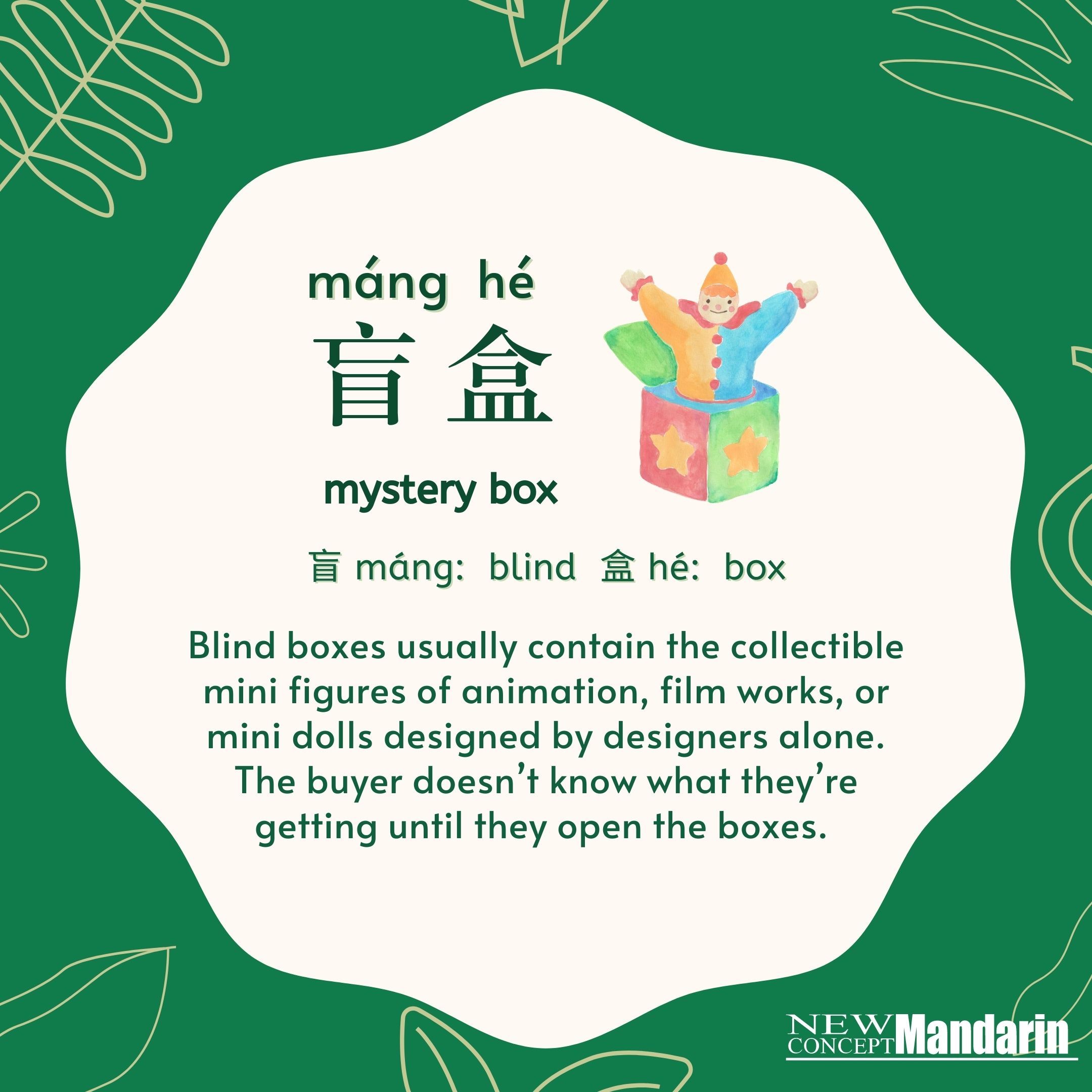 盲盒  máng hé. 盲máng: blind, 盒 hé: box. Blind boxes usually contain the collectible mini figures of animation, film works, or mini dolls designed by designers alone. The buyer doesn’t know what they're getting until they open the boxes. 