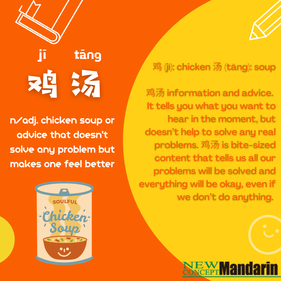 Jitang / jī tāng / 鸡汤 noun. and adj. “chicken soup,” or advice that doesn't solve any problem but makes one feel better jitang information and advice. It tells you what you want to hear in the moment, but doesn't help solve any real problems. Jitang is bite-sized content that tells us all our problems will be solved and everything will be okay, even if we don’t do anything. 