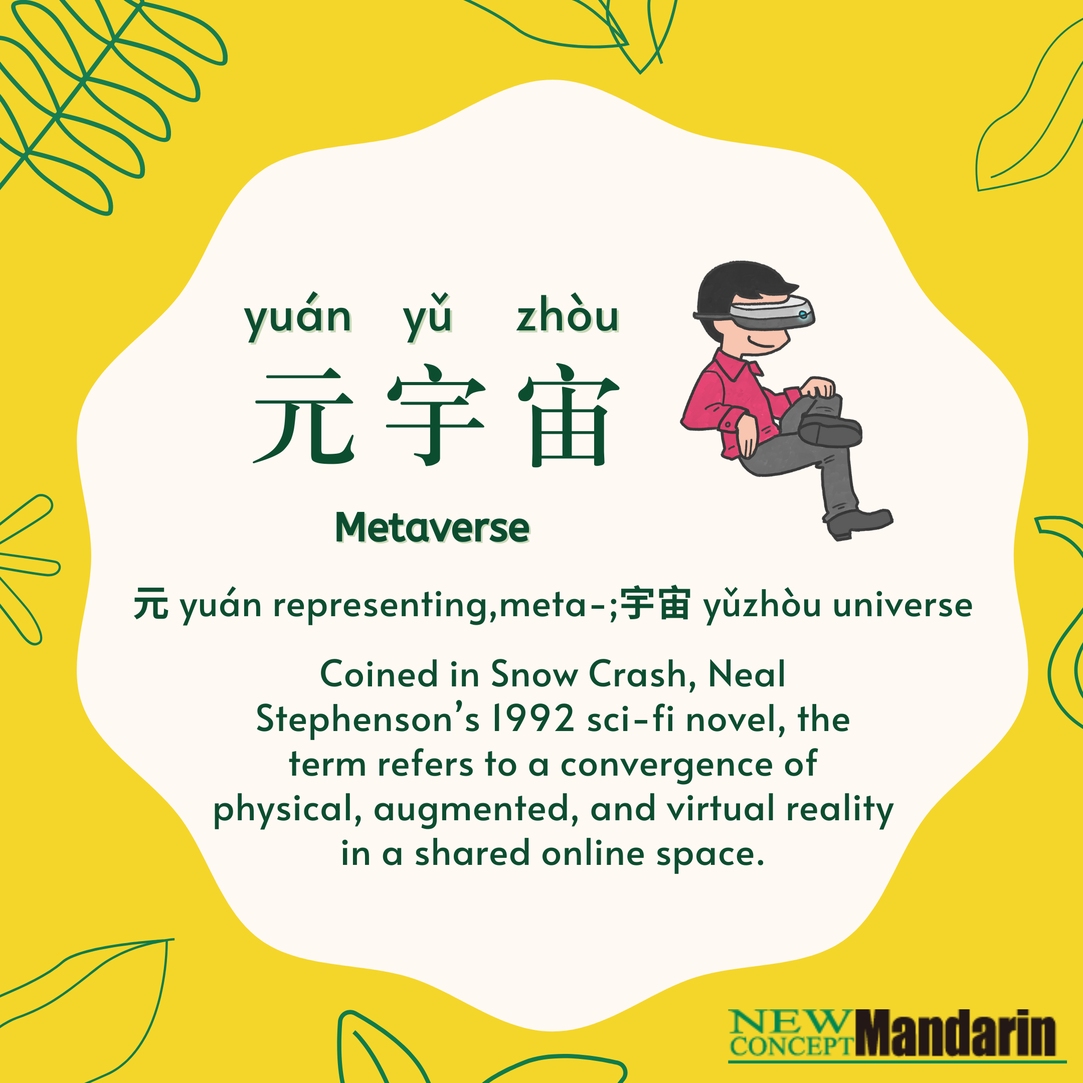 元宇宙yuán yǔ zhòu Metaverse. 元 yuán representing, meta-; 宇宙 yǔ zhòu universe. Coined in Snow Crash, Neal Stephenson’s 1992 sci-fi novel, the term refers to a convergence of physical, augmented, and virtual reality in a shared online space. 