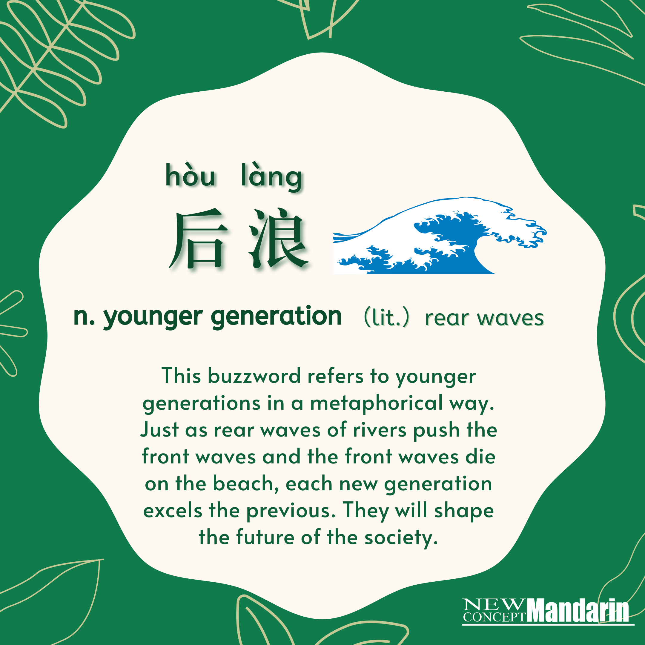 后浪 hòulàng younger generation lit. rear waves. This buzzword refers to younger generations in a metaphorical way. Just as rear wave of river pushes the front wave, each new generation excels the previous. Generation Z, who once got a bad rap from their elders for being  spoiled. They are becoming an individualistic and dynamic group that will shape the future of China. 